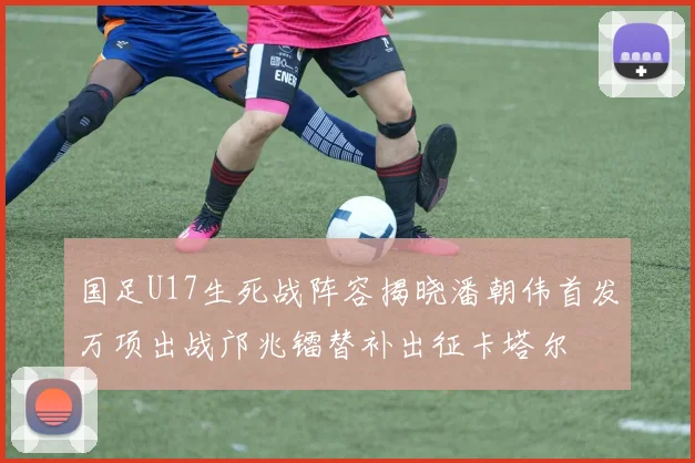 国足U17生死战阵容揭晓潘朝伟首发万项出战邝兆镭替补出征卡塔尔