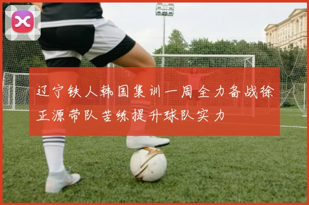 辽宁铁人韩国集训一周全力备战徐正源带队苦练提升球队实力
