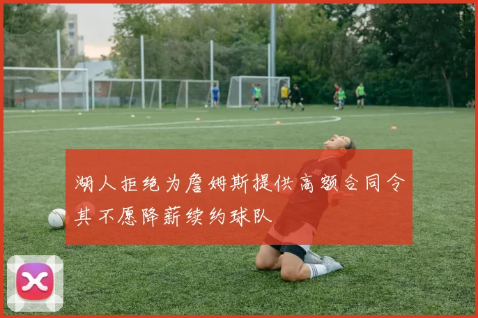 湖人拒绝为詹姆斯提供高额合同令其不愿降薪续约球队