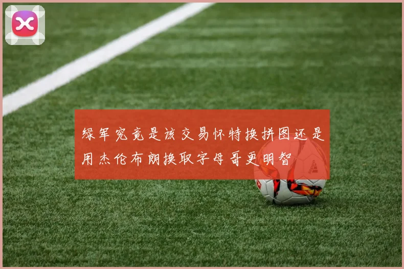 绿军究竟是该交易怀特换拼图还是用杰伦布朗换取字母哥更明智