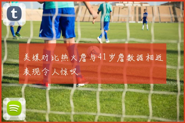 美媒对比热火詹与41岁詹数据相近表现令人惊叹