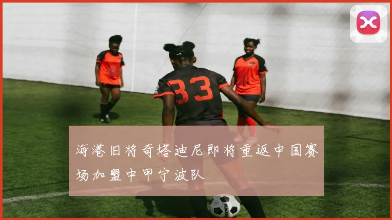 海港旧将奇塔迪尼即将重返中国赛场加盟中甲宁波队