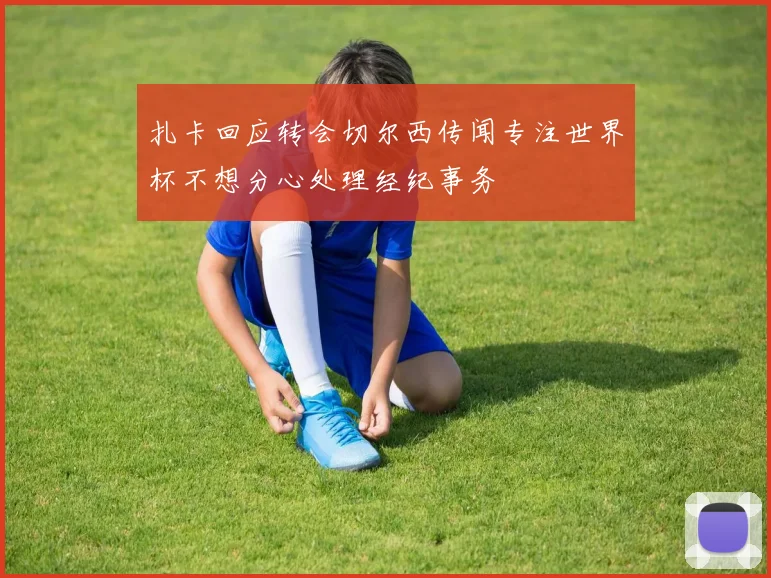 扎卡回应转会切尔西传闻专注世界杯不想分心处理经纪事务