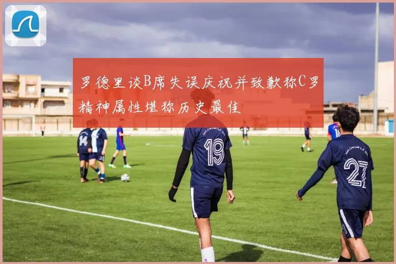 罗德里谈B席失误庆祝并致歉称C罗精神属性堪称历史最佳