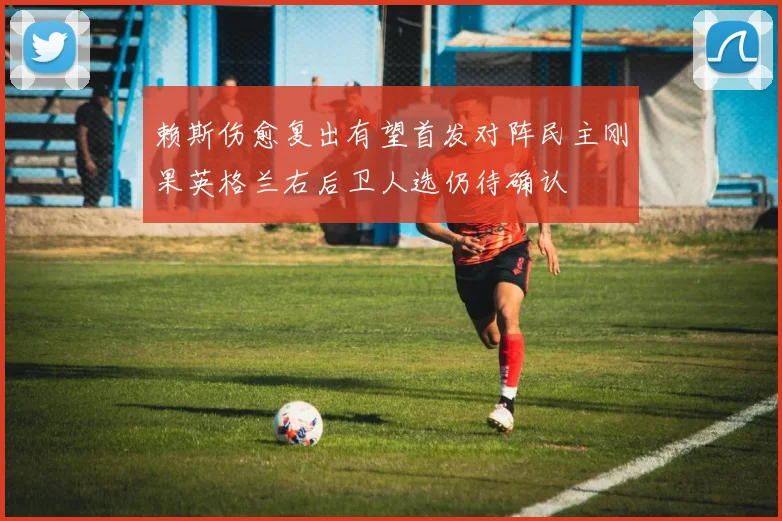 赖斯伤愈复出有望首发对阵民主刚果英格兰右后卫人选仍待确认
