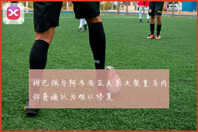 姆巴佩与阿韦洛亚关系决裂皇马内部普遍认为难以修复