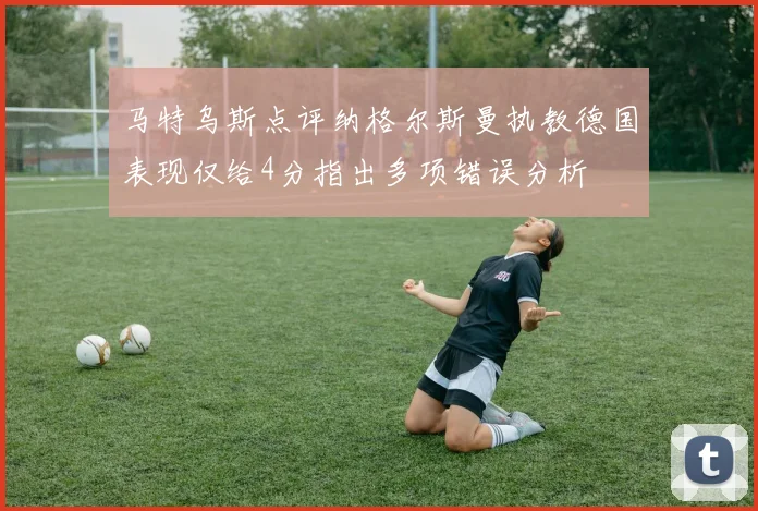 马特乌斯点评纳格尔斯曼执教德国表现仅给4分指出多项错误分析