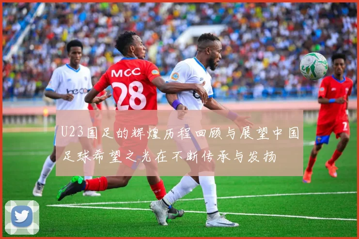 U23国足的辉煌历程回顾与展望中国足球希望之光在不断传承与发扬
