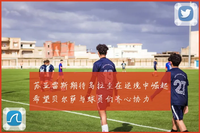 苏亚雷斯期待乌拉圭在逆境中崛起希望贝尔萨与球员们齐心协力