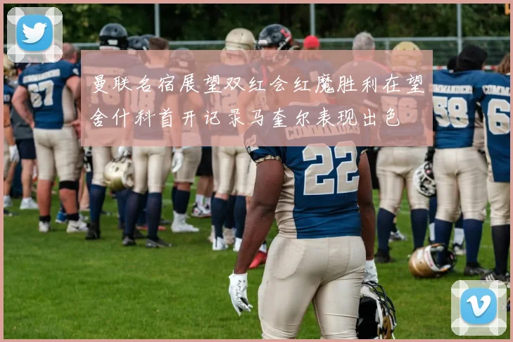 曼联名宿展望双红会红魔胜利在望舍什科首开记录马奎尔表现出色