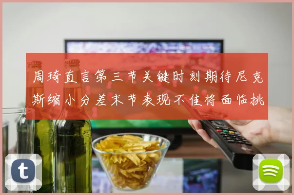 周琦直言第三节关键时刻期待尼克斯缩小分差末节表现不佳将面临挑战