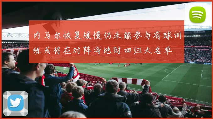 内马尔恢复缓慢仍未能参与有球训练或将在对阵海地时回归大名单