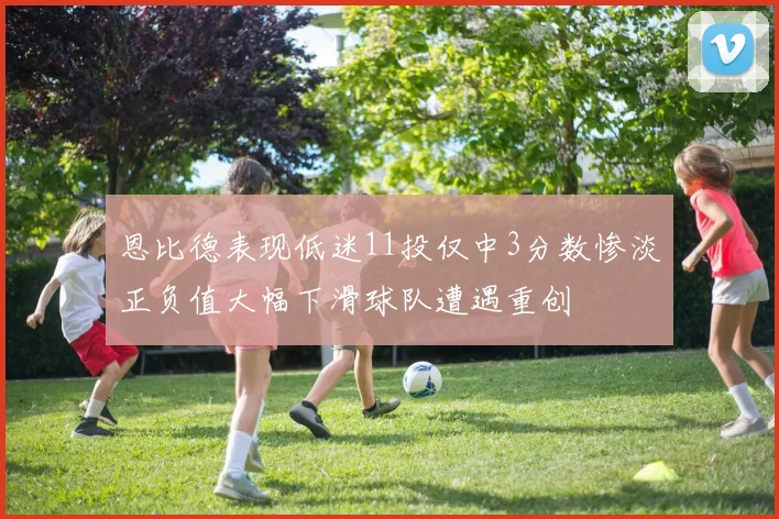 恩比德表现低迷11投仅中3分数惨淡正负值大幅下滑球队遭遇重创