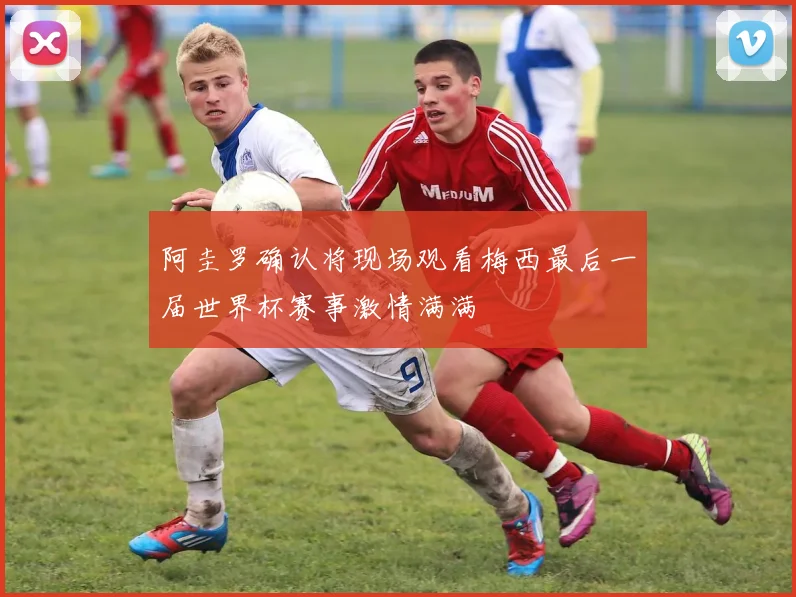 阿圭罗确认将现场观看梅西最后一届世界杯赛事激情满满