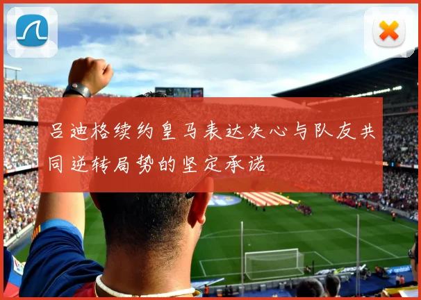 吕迪格续约皇马表达决心与队友共同逆转局势的坚定承诺