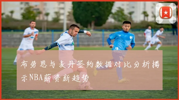 布劳恩与麦丹签约数据对比分析揭示NBA薪资新趋势