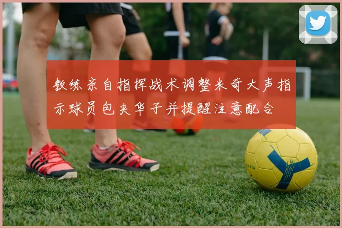 教练亲自指挥战术调整米奇大声指示球员包夹华子并提醒注意配合
